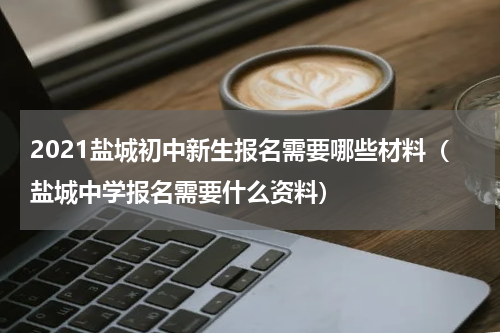 2021盐城初中新生报名需要哪些材料（盐城中学报名需要什么资料）