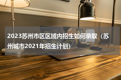 2023苏州市区区域内招生如何录取（苏州城市2021年招生计划）