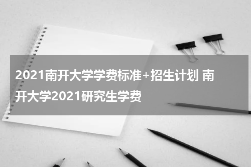 2021南开大学学费标准+招生计划 南开大学2021研究生学费