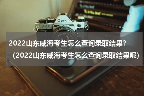 2022山东威海考生怎么查询录取结果?（2022山东威海考生怎么查询录取结果呢）