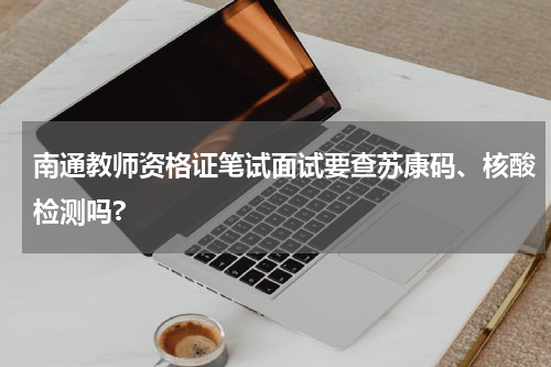 南通教师资格证笔试面试要查苏康码、核酸检测吗?