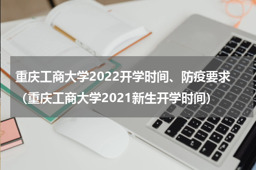 重庆工商大学2022开学时间、防疫要求（重庆工商大学2021新生开学时间）
