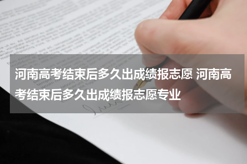 河南高考结束后多久出成绩报志愿 河南高考结束后多久出成绩报志愿专业