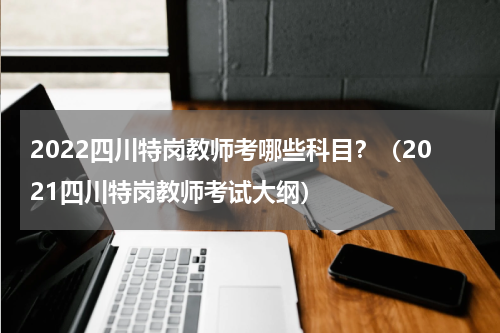 2022四川特岗教师考哪些科目？（2021四川特岗教师考试大纲）