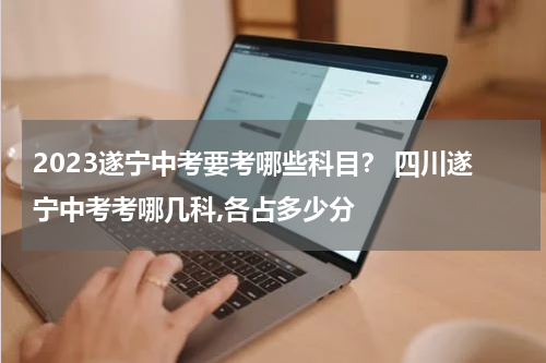 2023遂宁中考要考哪些科目？ 四川遂宁中考考哪几科,各占多少分