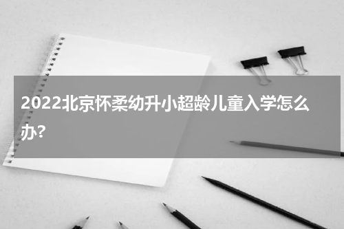 2022北京怀柔幼升小超龄儿童入学怎么办?