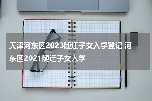 天津河东区2023随迁子女入学登记 河东区2021随迁子女入学