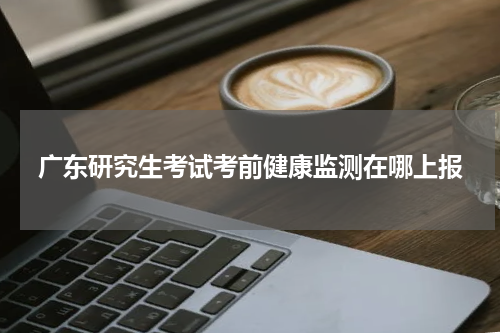 广东研究生考试考前健康监测在哪上报