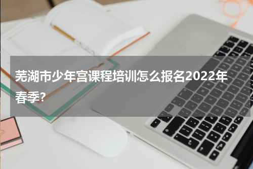 芜湖市少年宫课程培训怎么报名2022年春季？