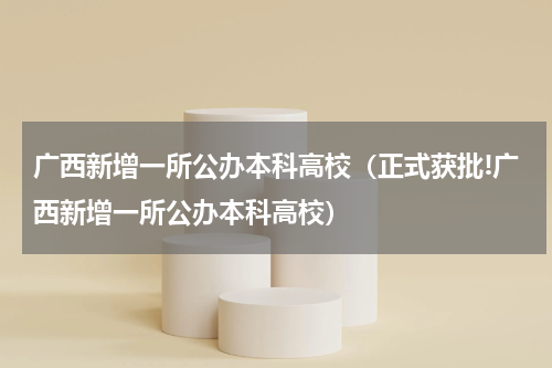 广西新增一所公办本科高校（正式获批!广西新增一所公办本科高校）