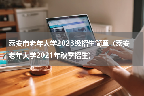 泰安市老年大学2023级招生简章（泰安老年大学2021年秋季招生）