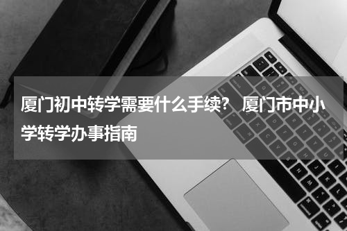 厦门初中转学需要什么手续？ 厦门市中小学转学办事指南