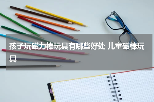 孩子玩磁力棒玩具有哪些好处 儿童磁棒玩具