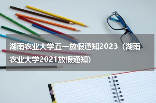 湖南农业大学五一放假通知2023（湖南农业大学2021放假通知）
