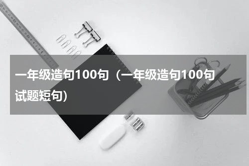 一年级造句100句（一年级造句100句试题短句）