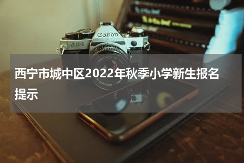 西宁市城中区2022年秋季小学新生报名提示