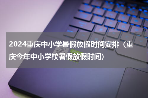 2024重庆中小学暑假放假时间安排（重庆今年中小学校暑假放假时间）