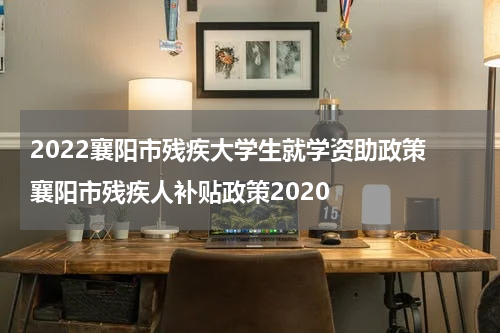 2022襄阳市残疾大学生就学资助政策 襄阳市残疾人补贴政策2020