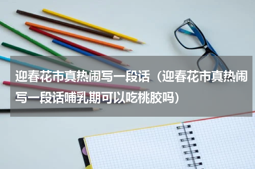 迎春花市真热闹写一段话（迎春花市真热闹写一段话哺乳期可以吃桃胶吗）