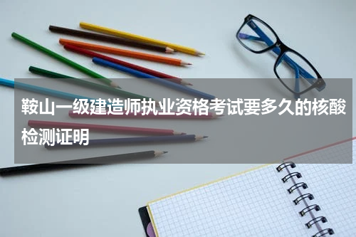 鞍山一级建造师执业资格考试要多久的核酸检测证明