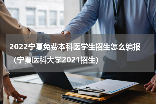 2022宁夏免费本科医学生招生怎么编报（宁夏医科大学2021招生）