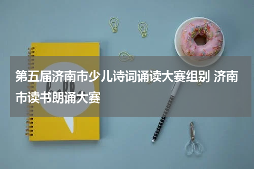 第五届济南市少儿诗词诵读大赛组别 济南市读书朗诵大赛