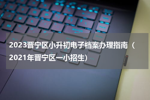 2023晋宁区小升初电子档案办理指南（2021年晋宁区一小招生）
