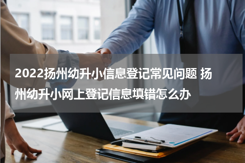 2022扬州幼升小信息登记常见问题 扬州幼升小网上登记信息填错怎么办