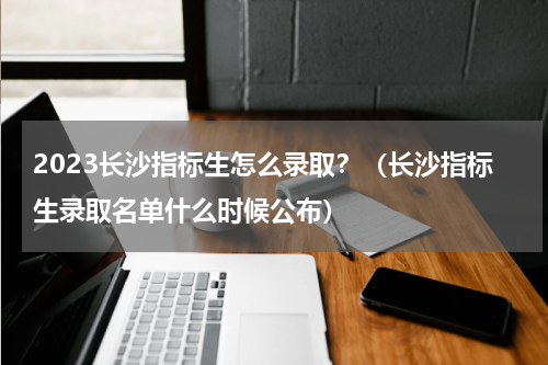 2023长沙指标生怎么录取？（长沙指标生录取名单什么时候公布）
