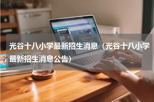 光谷十八小学最新招生消息（光谷十八小学最新招生消息公告）