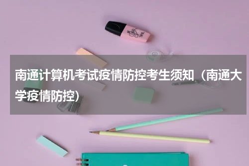 南通计算机考试疫情防控考生须知（南通大学疫情防控）