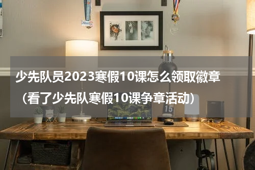 少先队员2023寒假10课怎么领取徽章（看了少先队寒假10课争章活动）