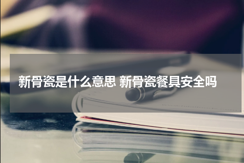 新骨瓷是什么意思 新骨瓷餐具安全吗