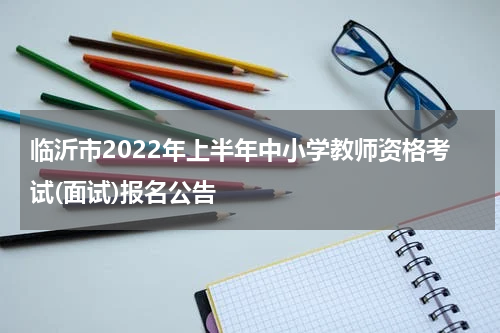 临沂市2022年上半年中小学教师资格考试(面试)报名公告