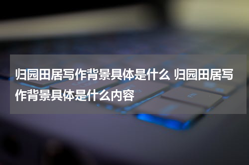 归园田居写作背景具体是什么 归园田居写作背景具体是什么内容