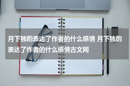 月下独酌表达了作者的什么感情 月下独酌表达了作者的什么感情古文网