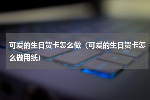 可爱的生日贺卡怎么做（可爱的生日贺卡怎么做用纸）