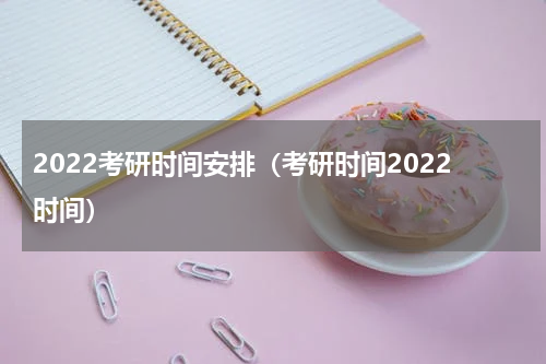 2022考研时间安排（考研时间2022时间）
