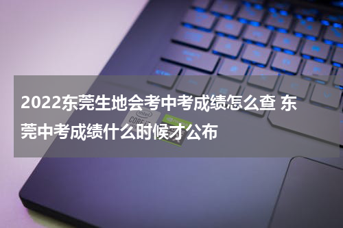 2022东莞生地会考中考成绩怎么查 东莞中考成绩什么时候才公布