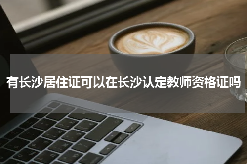 有长沙居住证可以在长沙认定教师资格证吗