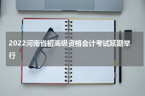 2022河南省初高级资格会计考试延期举行