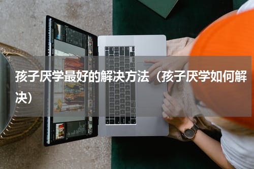 孩子厌学最好的解决方法（孩子厌学如何解决）