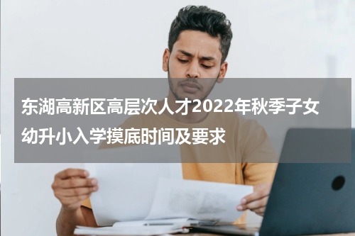 东湖高新区高层次人才2022年秋季子女幼升小入学摸底时间及要求