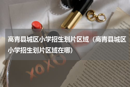 高青县城区小学招生划片区域（高青县城区小学招生划片区域在哪）