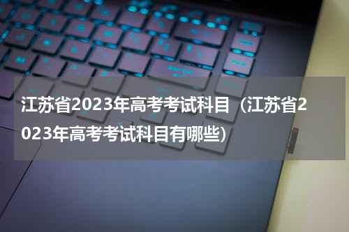 江苏省2023年高考考试科目（江苏省2023年高考考试科目有哪些）