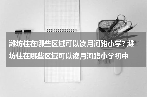 潍坊住在哪些区域可以读月河路小学? 潍坊住在哪些区域可以读月河路小学初中
