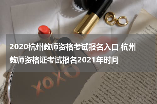 2020杭州教师资格考试报名入口 杭州教师资格证考试报名2021年时间