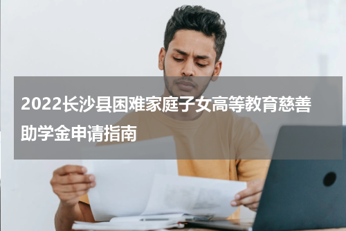 2022长沙县困难家庭子女高等教育慈善助学金申请指南