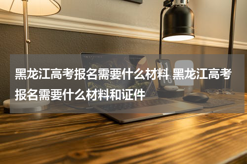黑龙江高考报名需要什么材料 黑龙江高考报名需要什么材料和证件