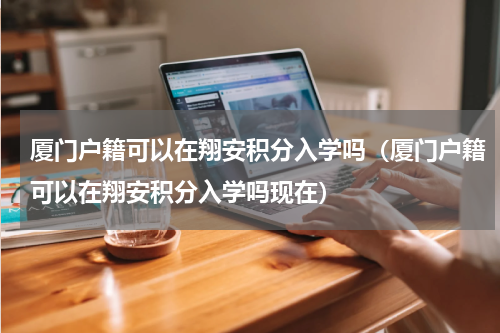 厦门户籍可以在翔安积分入学吗（厦门户籍可以在翔安积分入学吗现在）